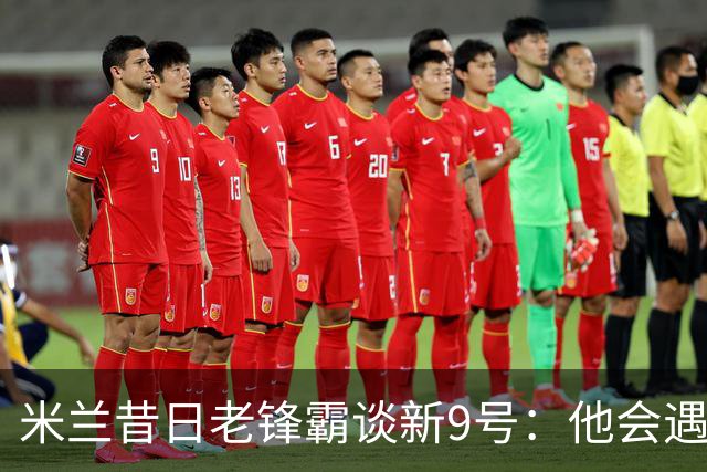 米兰昔日老锋霸谈新9号：他会遇到很大压力，这是一次豪赌式购买